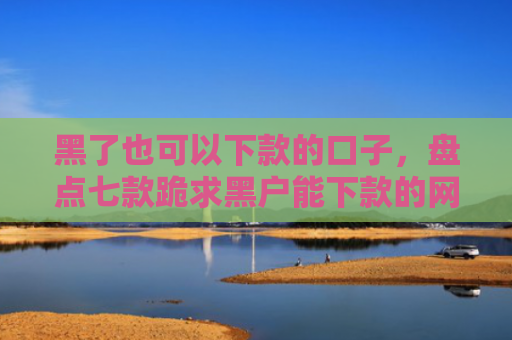 黑了也可以下款的口子，盘点七款跪求黑户能下款的网贷