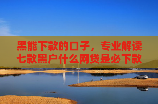 黑能下款的口子，专业解读七款黑户什么网贷是必下款