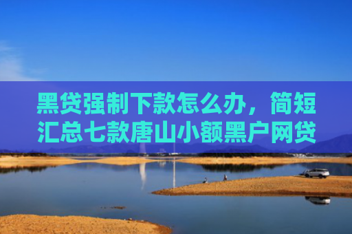 黑贷强制下款怎么办，简短汇总七款唐山小额黑户网贷秒下款