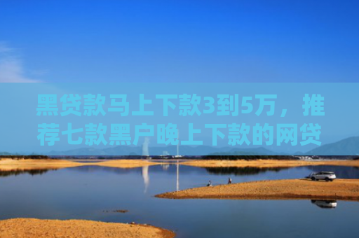 黑贷款马上下款3到5万，推荐七款黑户晚上下款的网贷