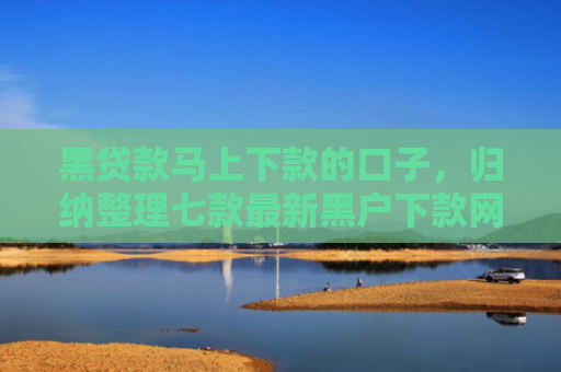 黑贷款马上下款的口子，归纳整理七款最新黑户下款网贷口子