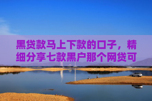 黑贷款马上下款的口子，精细分享七款黑户那个网贷可以下款