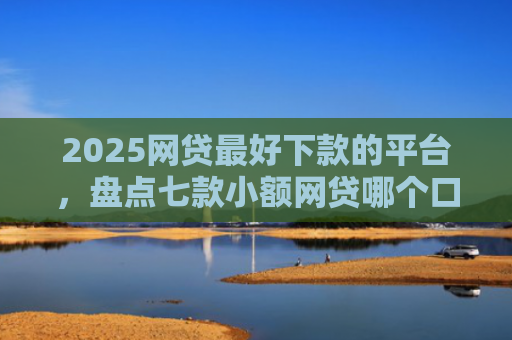 2025网贷最好下款的平台，盘点七款小额网贷哪个口子好下款