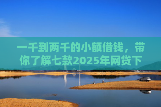 一千到两千的小额借钱，带你了解七款2025年网贷下款口子