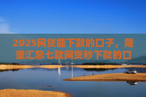 2025网贷能下款的口子，隆重汇总七款网贷秒下款的口子汇总