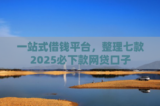 一站式借钱平台，整理七款2025必下款网贷口子