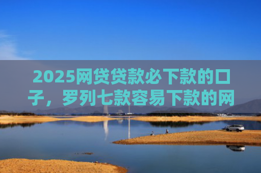 2025网贷贷款必下款的口子，罗列七款容易下款的网贷口子分享