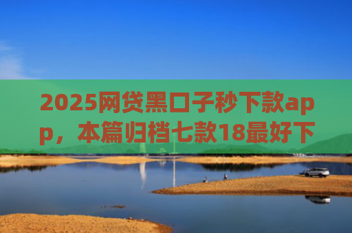 2025网贷黑口子秒下款app，本篇归档七款18最好下款的网贷口子