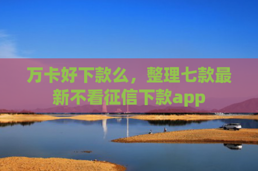 万卡好下款么，整理七款最新不看征信下款app