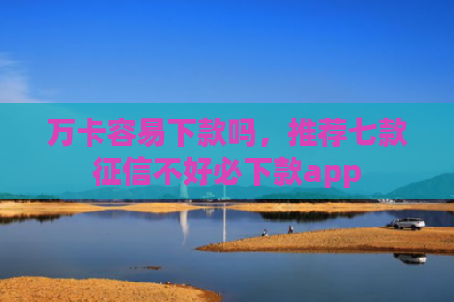 万卡容易下款吗，推荐七款征信不好必下款app