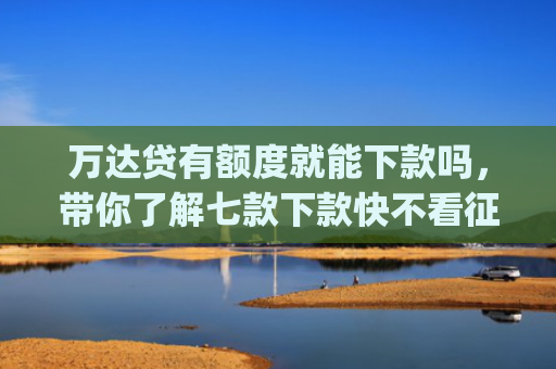万达贷有额度就能下款吗，带你了解七款下款快不看征信app