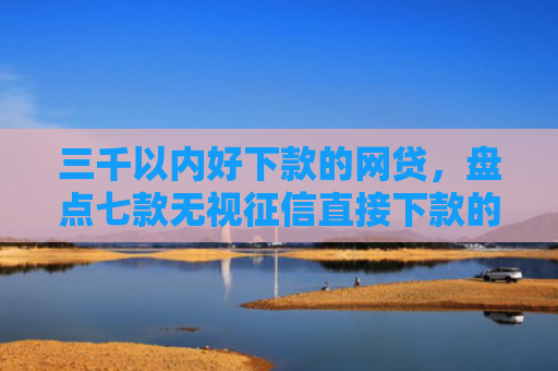 三千以内好下款的网贷，盘点七款无视征信直接下款的平台