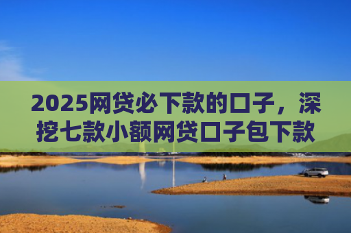 2025网贷必下款的口子，深挖七款小额网贷口子包下款吗