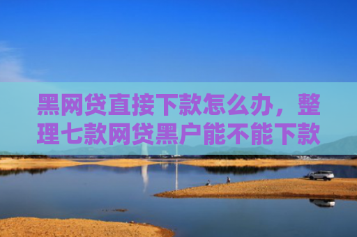 黑网贷直接下款怎么办，整理七款网贷黑户能不能下款