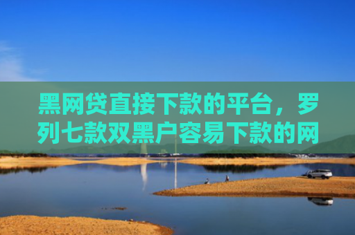 黑网贷直接下款的平台，罗列七款双黑户容易下款的网贷