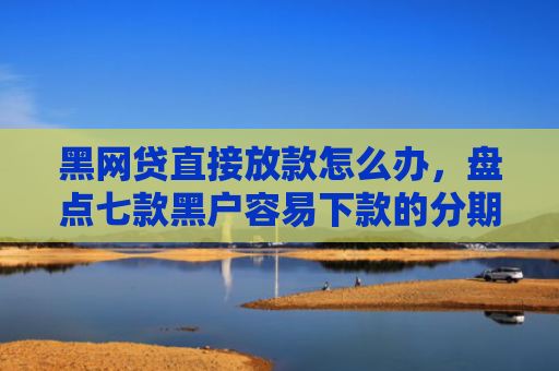 黑网贷直接放款怎么办，盘点七款黑户容易下款的分期网贷