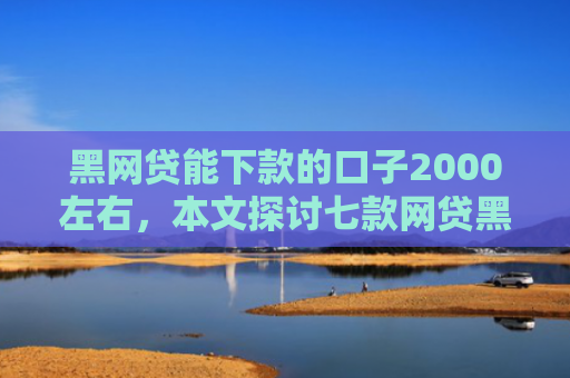黑网贷能下款的口子2000左右，本文探讨七款网贷黑户好下款的口子