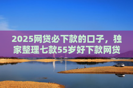 2025网贷必下款的口子，独家整理七款55岁好下款网贷口子