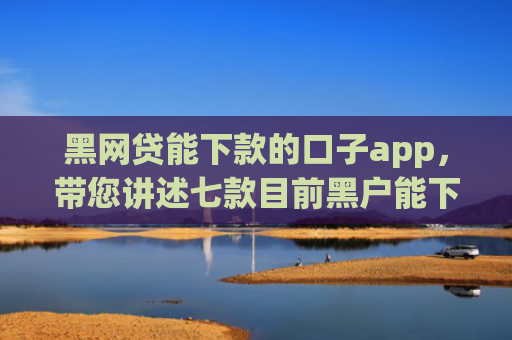 黑网贷能下款的口子app，带您讲述七款目前黑户能下款的网贷