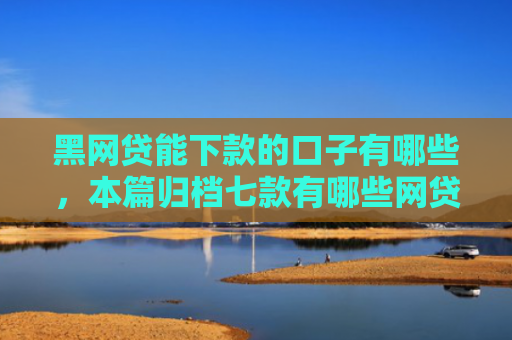 黑网贷能下款的口子有哪些，本篇归档七款有哪些网贷黑户好下款