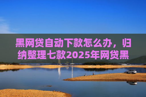 黑网贷自动下款怎么办，归纳整理七款2025年网贷黑户下款