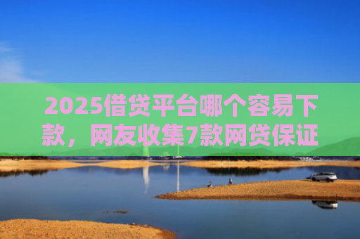 2025借贷平台哪个容易下款，网友收集7款网贷保证下款的口子