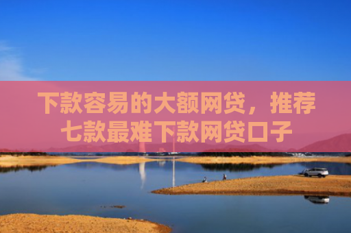 下款容易的大额网贷，推荐七款最难下款网贷口子