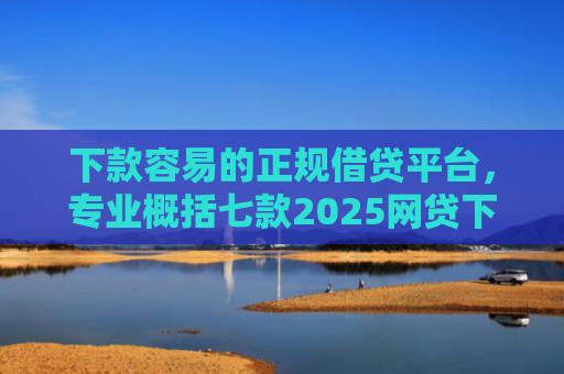 下款容易的正规借贷平台，专业概括七款2025网贷下款口子