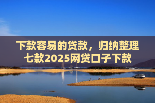 下款容易的贷款，归纳整理七款2025网贷口子下款