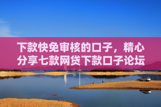 下款快免审核的口子，精心分享七款网贷下款口子论坛