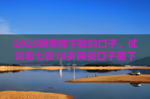 2025网黑能下款的口子，试试看七款18岁网贷口子能下款