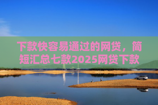 下款快容易通过的网贷，简短汇总七款2025网贷下款口子