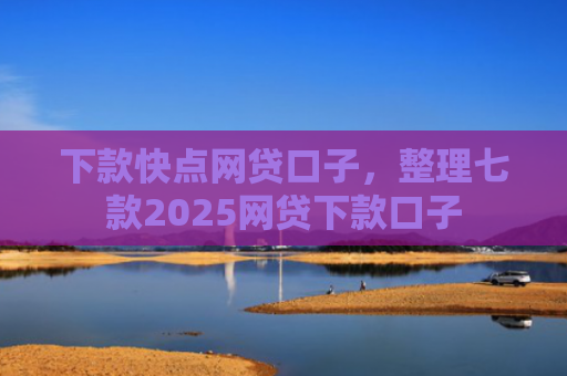 下款快点网贷口子，整理七款2025网贷下款口子