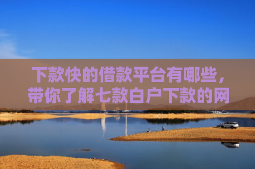 下款快的借款平台有哪些，带你了解七款白户下款的网贷口子