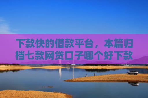 下款快的借款平台，本篇归档七款网贷口子哪个好下款快