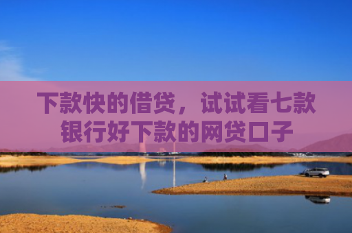 下款快的借贷，试试看七款银行好下款的网贷口子