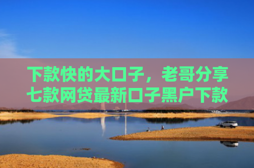 下款快的大口子，老哥分享七款网贷最新口子黑户下款