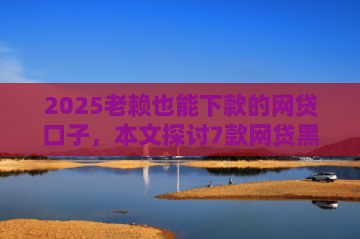 2025老赖也能下款的网贷口子，本文探讨7款网贷黑户快速下款口子