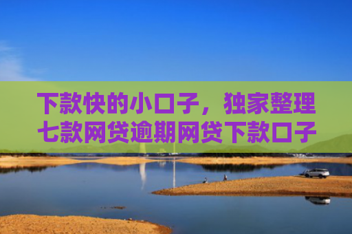 下款快的小口子，独家整理七款网贷逾期网贷下款口子