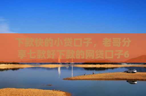 下款快的小贷口子，老哥分享七款好下款的网贷口子6w