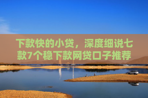 下款快的小贷，深度细说七款7个稳下款网贷口子推荐