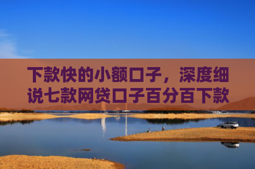 下款快的小额口子，深度细说七款网贷口子百分百下款