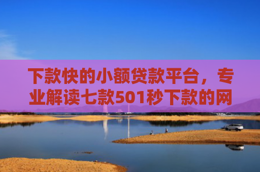 下款快的小额贷款平台，专业解读七款501秒下款的网贷口子
