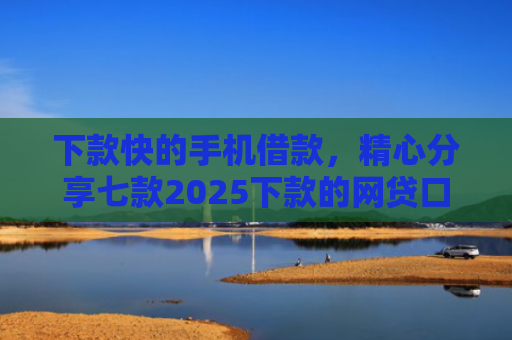 下款快的手机借款，精心分享七款2025下款的网贷口子
