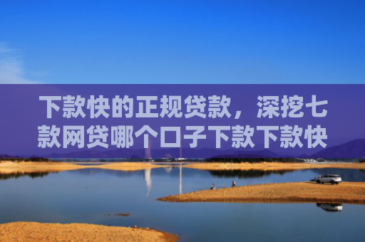 下款快的正规贷款，深挖七款网贷哪个口子下款下款快