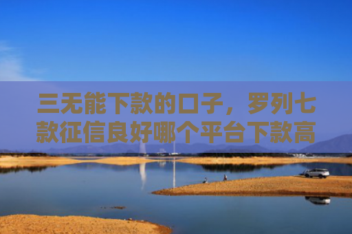 三无能下款的口子，罗列七款征信良好哪个平台下款高
