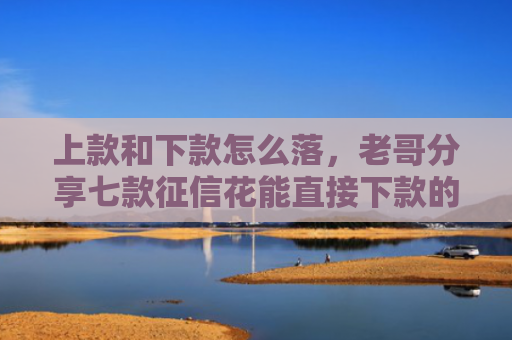 上款和下款怎么落，老哥分享七款征信花能直接下款的平台