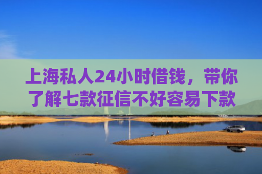 上海私人24小时借钱，带你了解七款征信不好容易下款的平台app