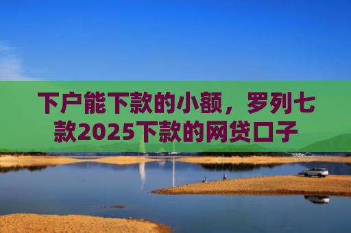 下户能下款的小额，罗列七款2025下款的网贷口子