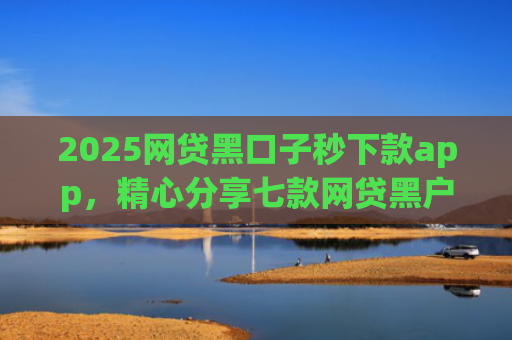 2025网贷黑口子秒下款app，精心分享七款网贷黑户能下款口子大额